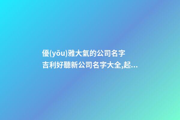 優(yōu)雅大氣的公司名字 吉利好聽新公司名字大全,起名之家-第1張-公司起名-玄機派
